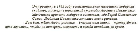 Эту рогатку в 1942 году севастопольские мальчишки подарили cнайперу, мастеру сверхметкой стрельбы Людмиле Павличенко. Мальчишки принесли подарок в госпиталь, где Герой Советского Союза Людмила Павличенко лечилась после ранения. - Вот вам, тётя Люда, рогатка, - сказали мальчишки, - тренируйтесь, пока лечитесь, чтобы не потерять меткость и всегда попадать во врага.