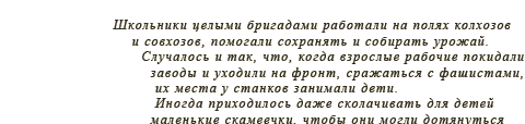 Школьники целыми бригадами работали на полях колхозов и совхозов, помогали сохранять и собирать урожай. Случалось и так, что, когда взрослые рабочие покидали заводы и уходили на фронт, сражаться с фашистами, их места у станков занимали дети. Иногда приходилось даже сколачивать для детей маленькие скамеечки, чтобы они могли дотянуться